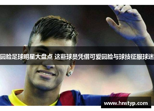 圆脸足球明星大盘点 这些球员凭借可爱圆脸与球技征服球迷