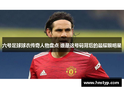 六号足球球衣传奇人物盘点 谁是这号码背后的最耀眼明星
