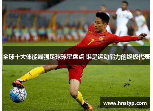 全球十大体能最强足球球星盘点 谁是运动能力的终极代表