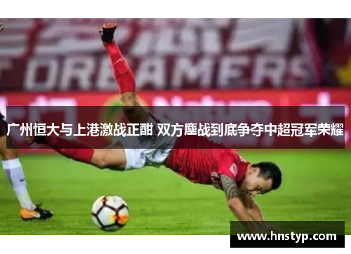广州恒大与上港激战正酣 双方鏖战到底争夺中超冠军荣耀