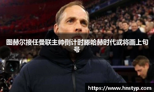 ng28南宫图赫尔接任曼联主帅倒计时滕哈赫时代或将画上句号